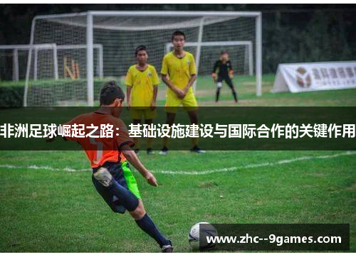 非洲足球崛起之路:基础设施建设与国际合作的关键作用 非洲足球崛起之路:基础设施建设与国际合作的关键作用