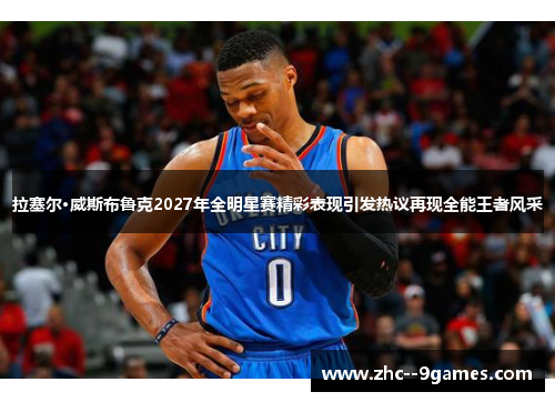 拉塞尔·威斯布鲁克2027年全明星赛精彩表现引发热议再现全能王者风采